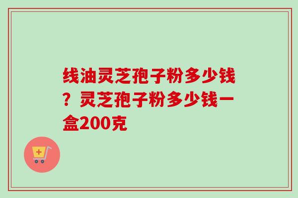 线油灵芝孢子粉多少钱？灵芝孢子粉多少钱一盒200克