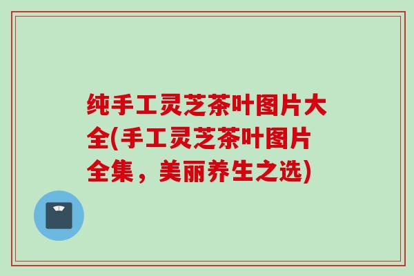 纯手工灵芝茶叶图片大全(手工灵芝茶叶图片全集，美丽养生之选)