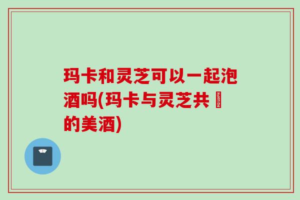 玛卡和灵芝可以一起泡酒吗(玛卡与灵芝共醞的美酒)