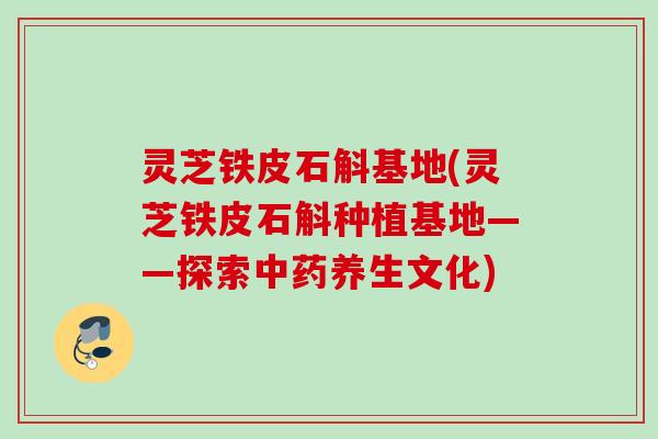 灵芝铁皮石斛基地(灵芝铁皮石斛种植基地——探索养生文化)