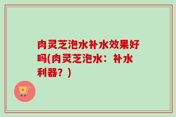 肉灵芝泡水补水效果好吗(肉灵芝泡水：补水利器？)