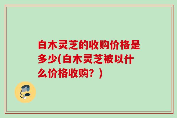 白木灵芝的收购价格是多少(白木灵芝被以什么价格收购？)