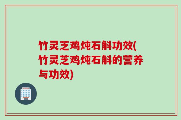 竹灵芝鸡炖石斛功效(竹灵芝鸡炖石斛的营养与功效)