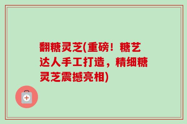 翻糖灵芝(重磅！糖艺达人手工打造，精细糖灵芝震撼亮相)