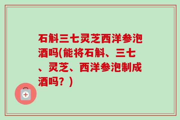 石斛三七灵芝西洋参泡酒吗(能将石斛、三七、灵芝、西洋参泡制成酒吗？)