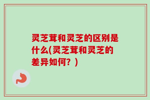 灵芝茸和灵芝的区别是什么(灵芝茸和灵芝的差异如何？)