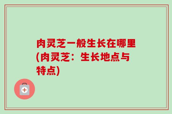 肉灵芝一般生长在哪里(肉灵芝：生长地点与特点)