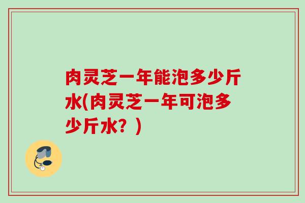 肉灵芝一年能泡多少斤水(肉灵芝一年可泡多少斤水？)