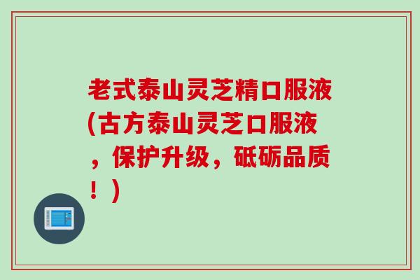 老式泰山灵芝精口服液(古方泰山灵芝口服液，保护升级，砥砺品质！)