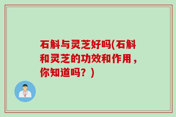 石斛与灵芝好吗(石斛和灵芝的功效和作用，你知道吗？)