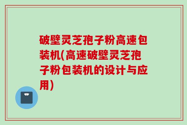 破壁灵芝孢子粉高速包装机(高速破壁灵芝孢子粉包装机的设计与应用)