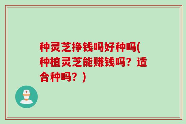 种灵芝挣钱吗好种吗(种植灵芝能赚钱吗?适合种吗?) 种灵芝挣钱吗好种吗(种植灵芝能赚钱吗?适合种吗?)