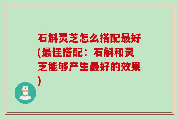 石斛灵芝怎么搭配最好(最佳搭配：石斛和灵芝能够产生最好的效果)