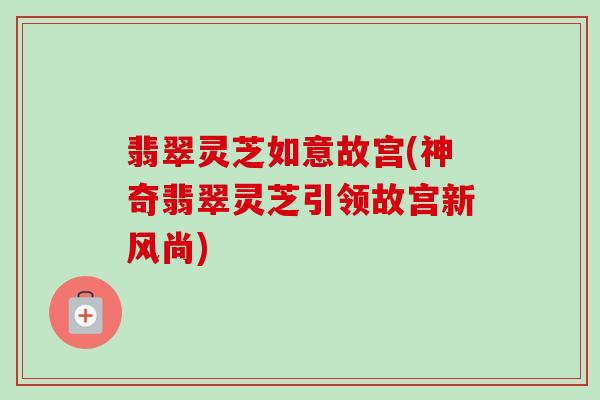 翡翠灵芝如意故宫(神奇翡翠灵芝引领故宫新风尚)