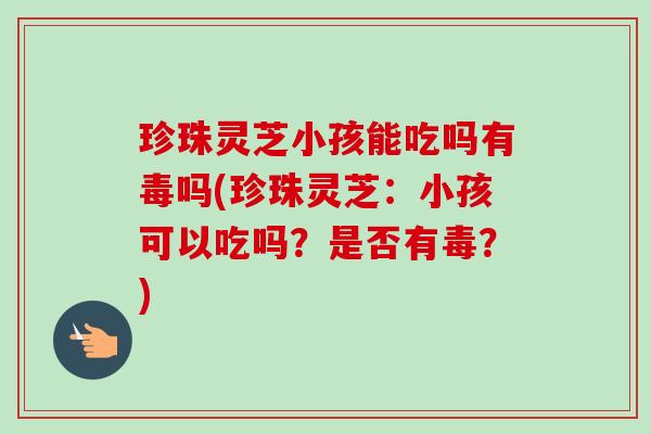 珍珠灵芝小孩能吃吗有毒吗(珍珠灵芝：小孩可以吃吗？是否有毒？)
