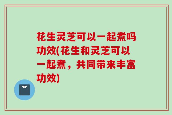 花生灵芝可以一起煮吗功效(花生和灵芝可以一起煮，共同带来丰富功效)