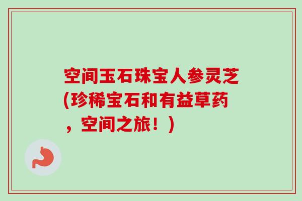 空间玉石珠宝人参灵芝(珍稀宝石和有益草药，空间之旅！)