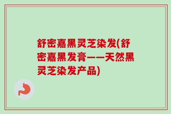 舒密嘉黑灵芝染发(舒密嘉黑发膏——天然黑灵芝染发产品)