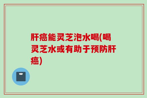 肝癌能灵芝泡水喝(喝灵芝水或有助于预防肝癌)