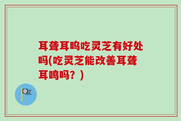 耳聋耳呜吃灵芝有好处吗(吃灵芝能改善耳聋耳鸣吗？)