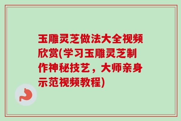 玉雕灵芝做法大全视频欣赏(学习玉雕灵芝制作神秘技艺，大师亲身示范视频教程)