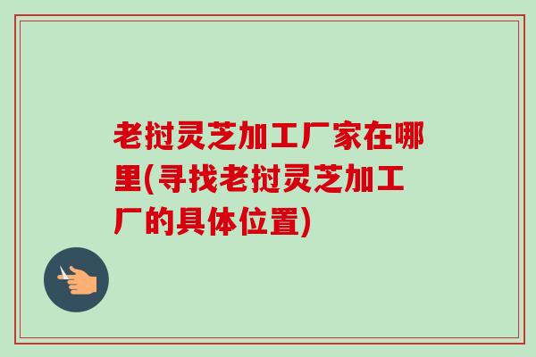 老挝灵芝加工厂家在哪里(寻找老挝灵芝加工厂的具体位置) 老挝灵芝加工厂家在哪里(寻找老挝灵芝加工厂的具体位置)