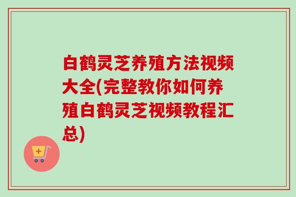 白鹤灵芝养殖方法视频大全(完整教你如何养殖白鹤灵芝视频教程汇总) 白鹤灵芝养殖方法视频大全(完整教你如何养殖白鹤灵芝视频教程汇总)