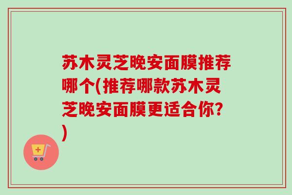苏木灵芝晚安面膜推荐哪个(推荐哪款苏木灵芝晚安面膜更适合你？)