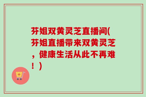 芬姐双黄灵芝直播间(芬姐直播带来双黄灵芝，健康生活从此不再难！)