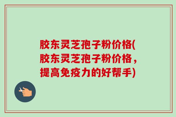 胶东灵芝孢子粉价格(胶东灵芝孢子粉价格，提高免疫力的好帮手)