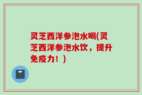 灵芝西洋参泡水喝(灵芝西洋参泡水饮，提升免疫力！)