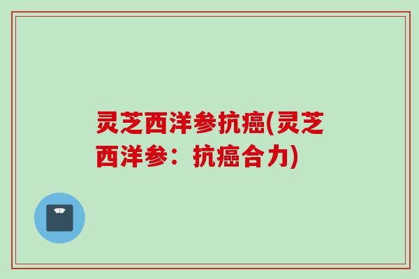 灵芝西洋参抗癌(灵芝西洋参：抗癌合力)