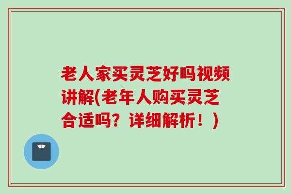 老人家买灵芝好吗视频讲解(老年人购买灵芝合适吗？详细解析！)