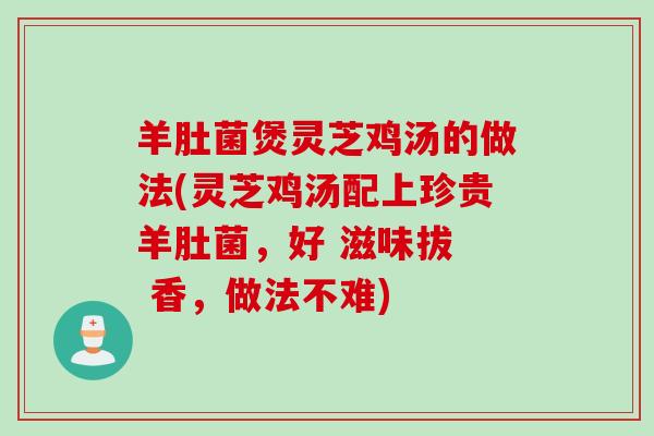 羊肚菌煲灵芝鸡汤的做法(灵芝鸡汤配上珍贵羊肚菌,好 滋味拔 香,做法不难) 羊肚菌煲灵芝鸡汤的做法(灵芝鸡汤配上珍贵羊肚菌,好 滋味拔 香,做法不难)