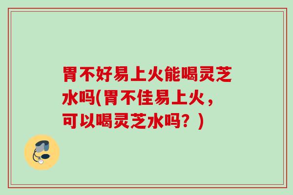 胃不好易上火能喝灵芝水吗(胃不佳易上火，可以喝灵芝水吗？)