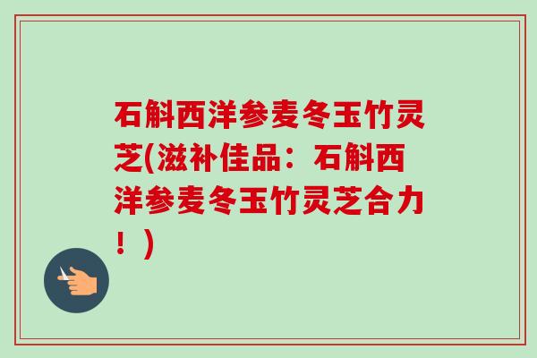 石斛西洋参麦冬玉竹灵芝(滋补佳品：石斛西洋参麦冬玉竹灵芝合力！)