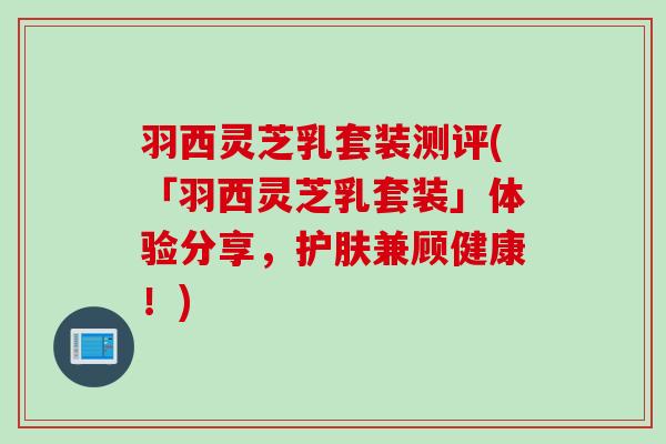 羽西灵芝乳套装测评(「羽西灵芝乳套装」体验分享，护肤兼顾健康！)