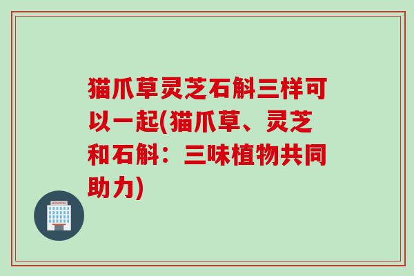猫爪草灵芝石斛三样可以一起(猫爪草、灵芝和石斛：三味植物共同助力)