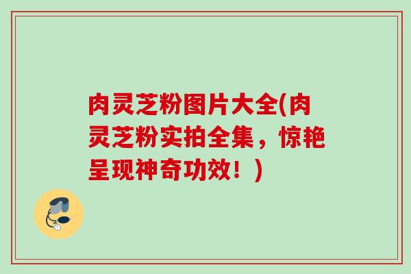 肉灵芝粉图片大全(肉灵芝粉实拍全集，惊艳呈现神奇功效！)