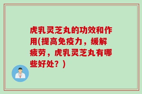 虎乳灵芝丸的功效和作用(提高免疫力，缓解疲劳，虎乳灵芝丸有哪些好处？)