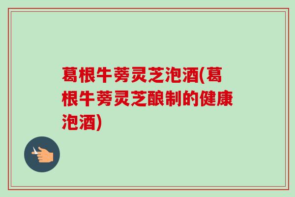 葛根牛蒡灵芝泡酒(葛根牛蒡灵芝酿制的健康泡酒)