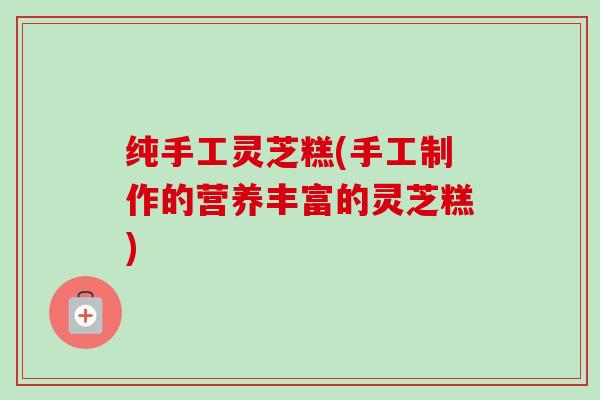 纯手工灵芝糕(手工制作的营养丰富的灵芝糕) 纯手工灵芝糕(手工制作的营养丰富的灵芝糕)