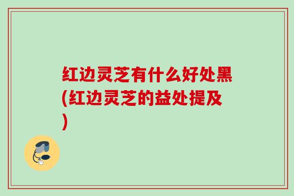 红边灵芝有什么好处黑(红边灵芝的益处提及) 红边灵芝有什么好处黑(红边灵芝的益处提及)