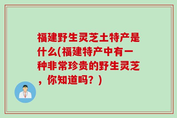 福建野生灵芝土特产是什么(福建特产中有一种非常珍贵的野生灵芝，你知道吗？)
