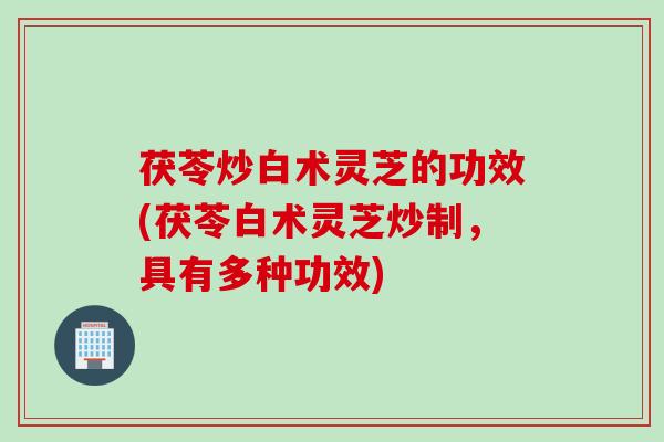 茯苓炒白术灵芝的功效(茯苓白术灵芝炒制，具有多种功效)