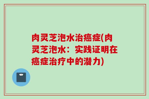 肉灵芝泡水治癌症(肉灵芝泡水：实践证明在癌症治疗中的潜力)