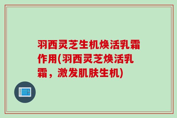 羽西灵芝生机焕活乳霜作用(羽西灵芝焕活乳霜,激发生机) 羽西灵芝生机焕活乳霜作用(羽西灵芝焕活乳霜,激发生机)