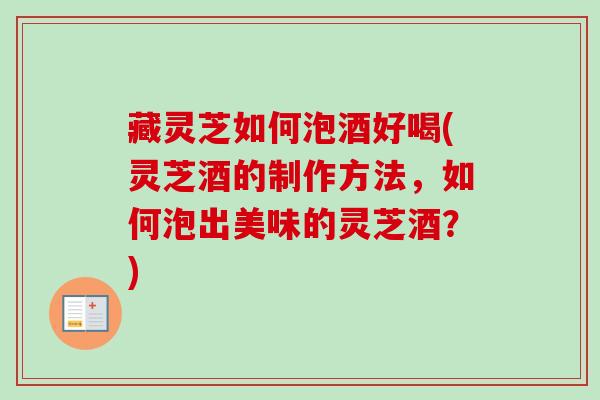 藏灵芝如何泡酒好喝(灵芝酒的制作方法,如何泡出美味的灵芝酒?) 藏灵芝如何泡酒好喝(灵芝酒的制作方法,如何泡出美味的灵芝酒?)