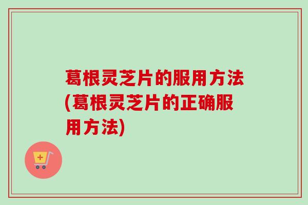 葛根灵芝片的服用方法(葛根灵芝片的正确服用方法) 葛根灵芝片的服用方法(葛根灵芝片的正确服用方法)