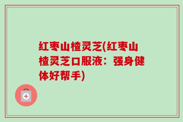 红枣山楂灵芝(红枣山楂灵芝口服液:强身健体好帮手) 红枣山楂灵芝(红枣山楂灵芝口服液:强身健体好帮手)